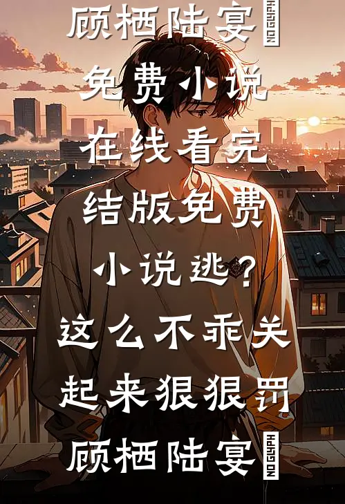 逃？这么不乖关起来狠狠罚顾栖陆宴俢免费小说在线看_完结版免费小说逃？这么不乖关起来狠狠罚顾栖陆宴俢