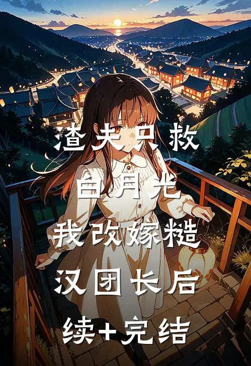 渣夫只救白月光，我改嫁糙汉团长后续+完结