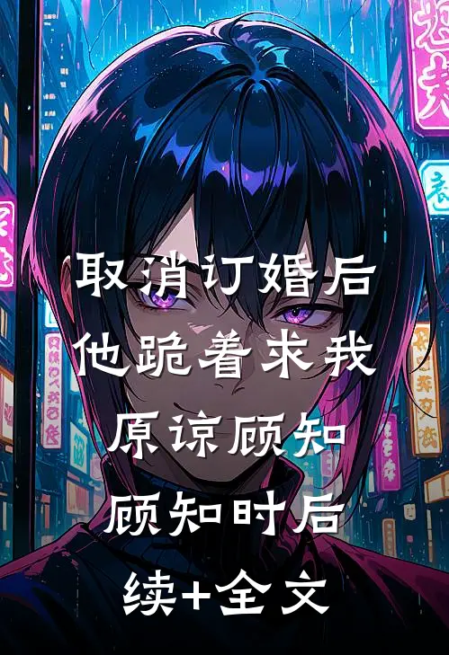 取消订婚后，他跪着求我原谅顾知顾知时后续+全文