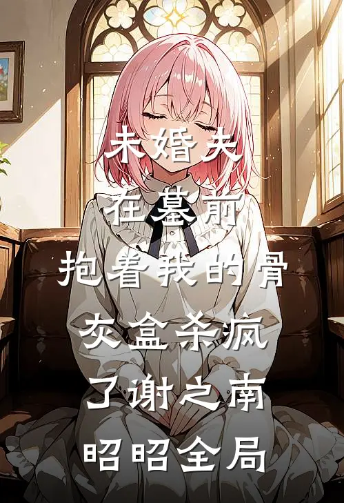 未婚夫在墓前，抱着我的骨灰盒杀疯了谢之南昭昭全局