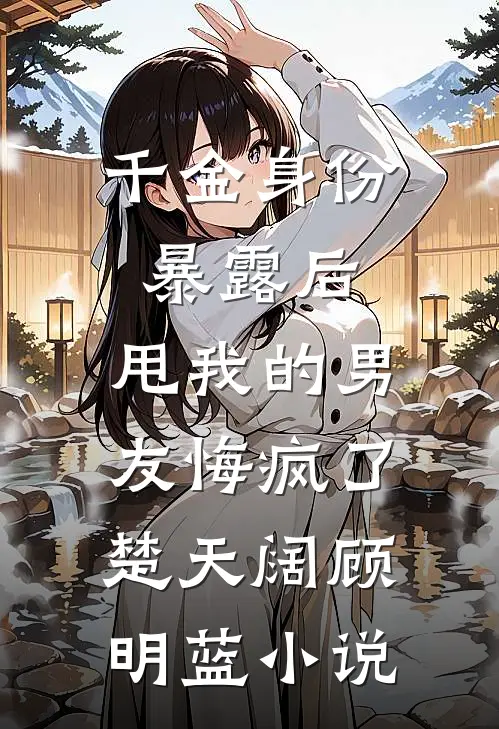 千金身份暴露后，甩我的男友悔疯了楚天阔顾明蓝小说