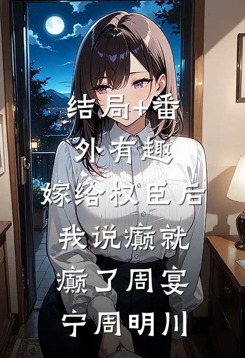 结局+番外有趣，嫁给权臣后我说癫就癫了周宴宁周明川