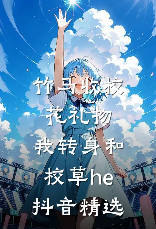 竹马收校花礼物，我转身和校草he抖音精选