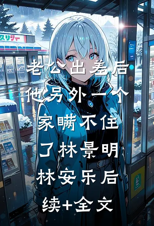 老公出差后，他另外一个家瞒不住了林景明林安乐后续+全文