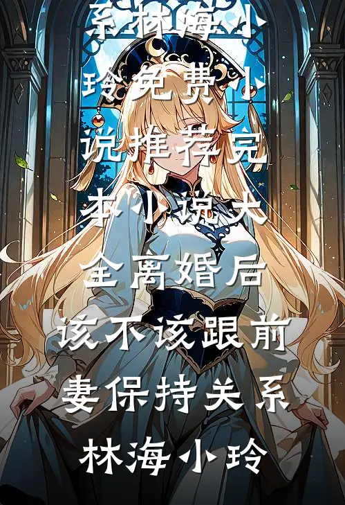 离婚后，该不该跟前妻保持关系林海小玲免费小说推荐_完本小说大全离婚后，该不该跟前妻保持关系林海小玲
