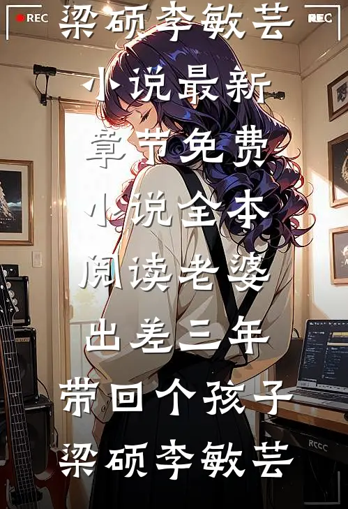 老婆出差三年，带回个孩子(梁硕李敏芸)小说最新章节_免费小说全本阅读老婆出差三年，带回个孩子梁硕李敏芸