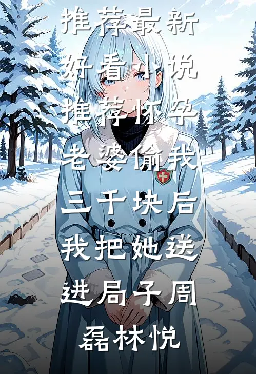 怀孕老婆偷我三千块后，我把她送进局子(周磊林悦)最新完本小说推荐_最新好看小说推荐怀孕老婆偷我三千块后，我把她送进局子(周磊林悦)