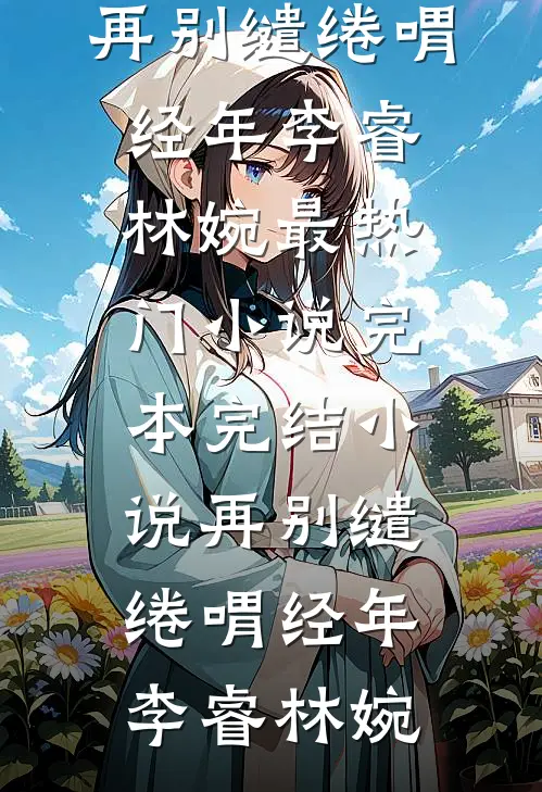 再别缱绻喟经年李睿林婉最热门小说_完本完结小说再别缱绻喟经年(李睿林婉)