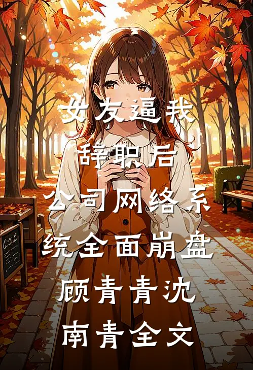 女友逼我辞职后，公司网络系统全面崩盘顾青青沈南青全文