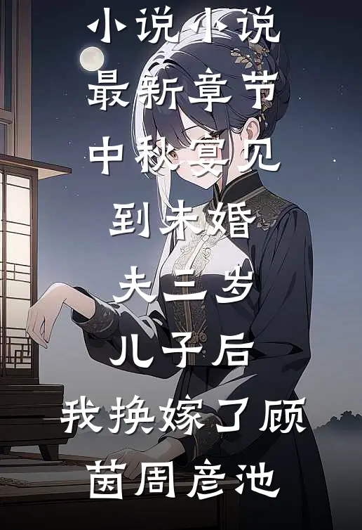 中秋宴见到未婚夫三岁儿子后，我换嫁了顾茵周彦池免费阅读完整版小说_小说最新章节中秋宴见到未婚夫三岁儿子后，我换嫁了顾茵周彦池
