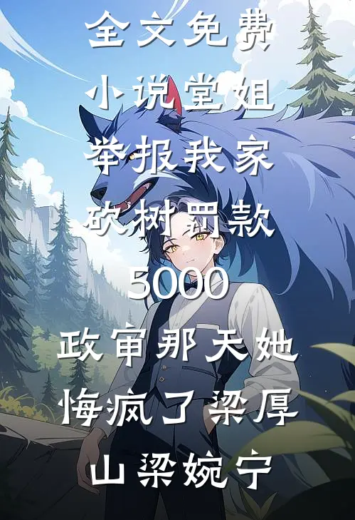 堂姐举报我家砍树罚款5000，政审那天她悔疯了(梁厚山梁婉宁)无弹窗小说免费阅读_全文免费小说堂姐举报我家砍树罚款5000，政审那天她悔疯了(梁厚山梁婉宁)