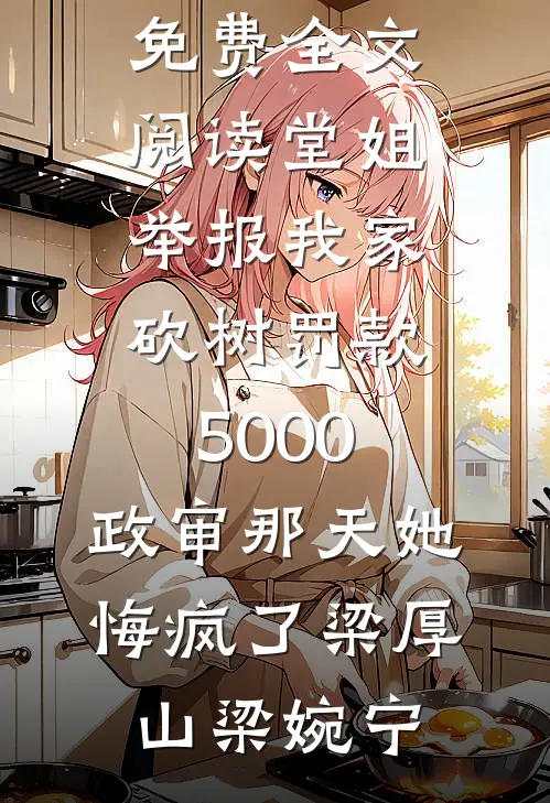 堂姐举报我家砍树罚款5000，政审那天她悔疯了(梁厚山梁婉宁)免费阅读_完整版免费全文阅读堂姐举报我家砍树罚款5000，政审那天她悔疯了梁厚山梁婉宁