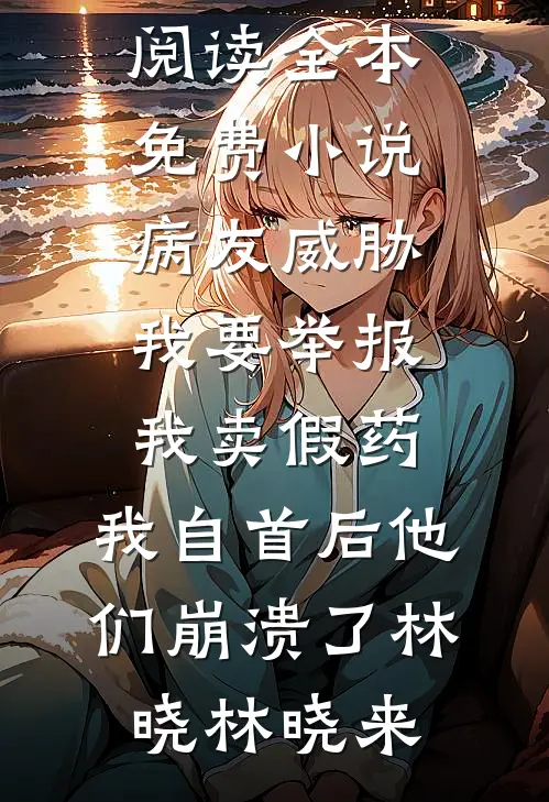 病友威胁我要举报我卖假药，我自首后他们崩溃了(林晓林晓来)免费小说全本阅读_全本免费小说病友威胁我要举报我卖假药，我自首后他们崩溃了林晓林晓来