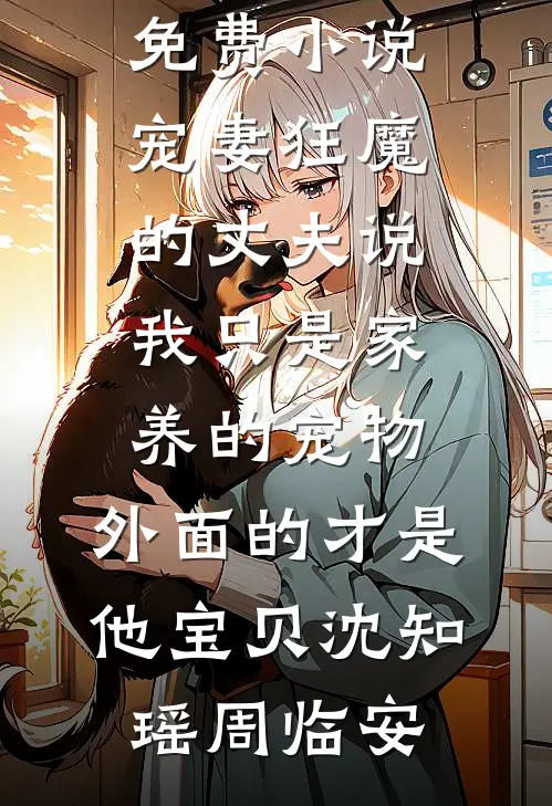 宠妻狂魔的丈夫说我只是家养的宠物，外面的才是他宝贝沈知瑶周临安已完结小说_全文免费小说宠妻狂魔的丈夫说我只是家养的宠物，外面的才是他宝贝(沈知瑶周临安)