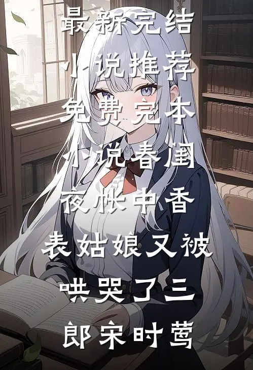春闺夜帐中香，表姑娘又被哄哭了(三郎宋时莺)最新完结小说推荐_免费完本小说春闺夜帐中香，表姑娘又被哄哭了(三郎宋时莺)