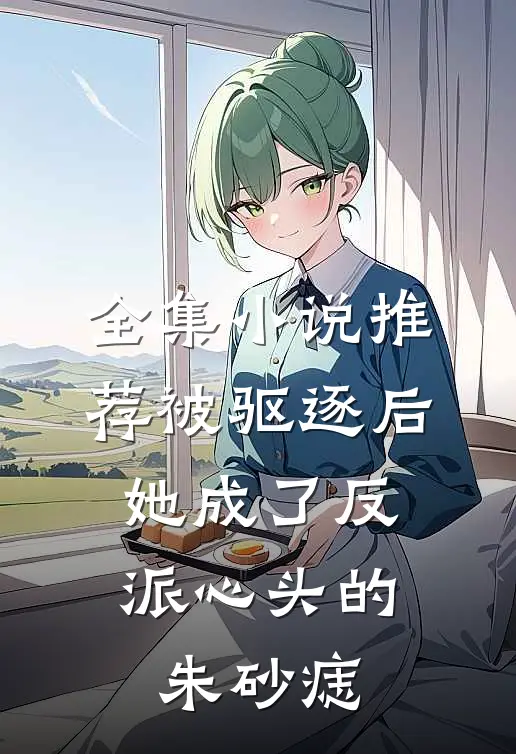全集小说推荐被驱逐后，她成了反派心头的朱砂痣