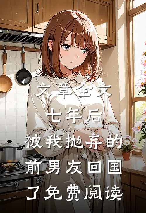 文章全文七年后,被我抛弃的前男友回国了免费阅读