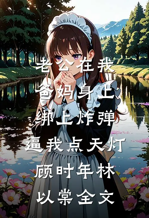 老公在我爸妈身上绑上炸弹，逼我点天灯顾时年林以棠全文