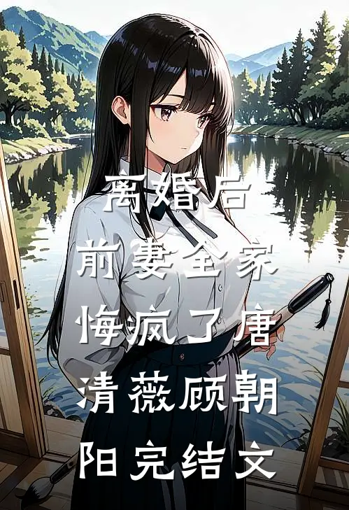 离婚后，前妻全家悔疯了唐清薇顾朝阳完结文