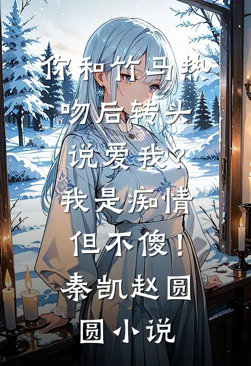 你和竹马热吻后转头说爱我？我是痴情但不傻！秦凯赵圆圆小说