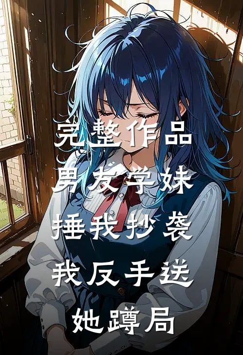 完整作品男友学妹捶我抄袭，我反手送她蹲局