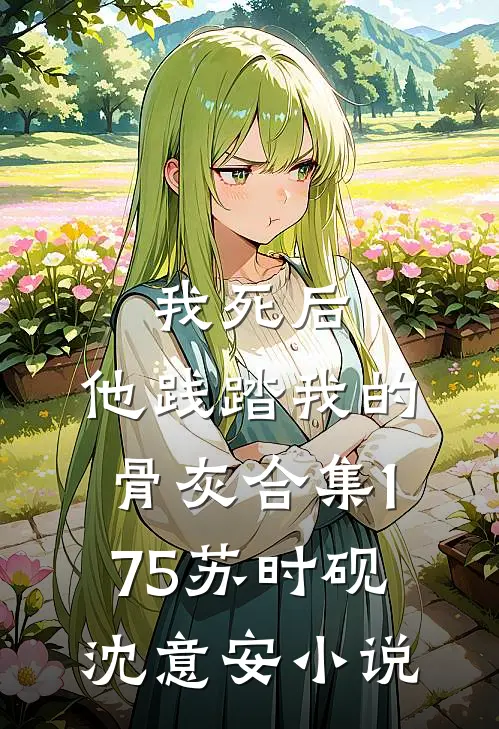 我死后，他践踏我的骨灰合集175苏时砚沈意安小说