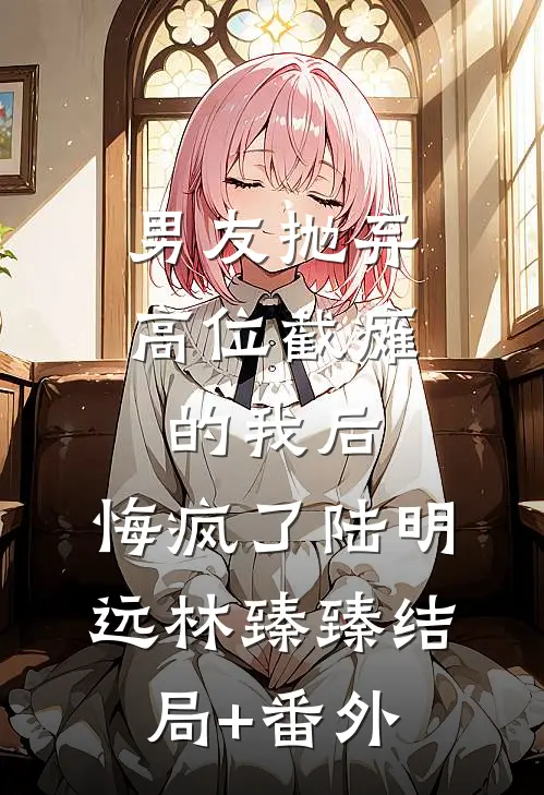 男友抛弃高位截瘫的我后，悔疯了陆明远林臻臻结局+番外