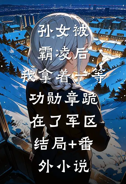 孙女被霸凌后，我拿着一等功勋章跪在了军区:  结局+番外小说